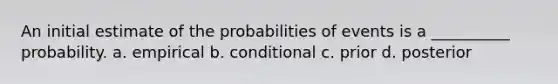 An initial estimate of the probabilities of events is a __________ probability. a. empirical b. conditional c. prior d. posterior