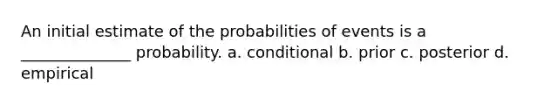 An initial estimate of the probabilities of events is a ______________ probability. a. ​conditional b. ​prior c. ​posterior d. empirical