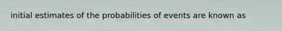 initial estimates of the probabilities of events are known as