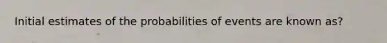 Initial estimates of the probabilities of events are known as?