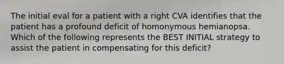 The initial eval for a patient with a right CVA identifies that the patient has a profound deficit of homonymous hemianopsa. Which of the following represents the BEST INITIAL strategy to assist the patient in compensating for this deficit?