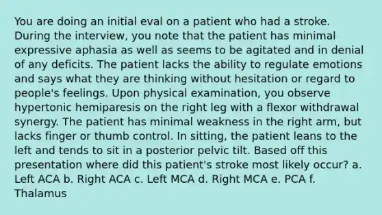 You are doing an initial eval on a patient who had a stroke. During the interview, you note that the patient has minimal expressive aphasia as well as seems to be agitated and in denial of any deficits. The patient lacks the ability to regulate emotions and says what they are thinking without hesitation or regard to people's feelings. Upon physical examination, you observe hypertonic hemiparesis on the right leg with a flexor withdrawal synergy. The patient has minimal weakness in the right arm, but lacks finger or thumb control. In sitting, the patient leans to the left and tends to sit in a posterior pelvic tilt. Based off this presentation where did this patient's stroke most likely occur? a. Left ACA b. Right ACA c. Left MCA d. Right MCA e. PCA f. Thalamus