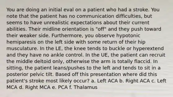 You are doing an initial eval on a patient who had a stroke. You note that the patient has no communication difficulties, but seems to have unrealistic expectations about their current abilities. Their midline orientation is "off" and they push toward their weaker side. Furthermore, you observe hypotonic hemiparesis on the left side with some return of their hip musculature. In the LE, the knee tends to buckle or hyperextend and they have no ankle control. In the UE, the patient can recruit the middle deltoid only, otherwise the arm is totally flaccid. In sitting, the patient leans/pushes to the left and tends to sit in a posterior pelvic tilt. Based off this presentation where did this patient's stroke most likely occur? a. Left ACA b. Right ACA c. Left MCA d. Right MCA e. PCA f. Thalamus