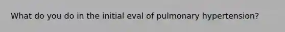 What do you do in the initial eval of pulmonary hypertension?