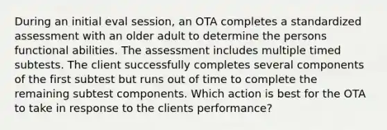 During an initial eval session, an OTA completes a standardized assessment with an older adult to determine the persons functional abilities. The assessment includes multiple timed subtests. The client successfully completes several components of the first subtest but runs out of time to complete the remaining subtest components. Which action is best for the OTA to take in response to the clients performance?