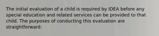 The initial evaluation of a child is required by IDEA before any special education and related services can be provided to that child. The purposes of conducting this evaluation are straightforward: