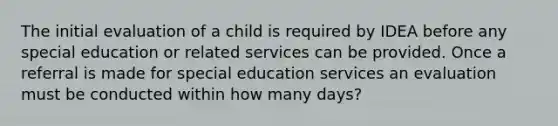 The initial evaluation of a child is required by IDEA before any special education or related services can be provided. Once a referral is made for special education services an evaluation must be conducted within how many days?