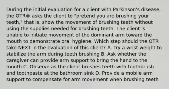 During the initial evaluation for a client with Parkinson's disease, the OTR® asks the client to "pretend you are brushing your teeth," that is, show the movement of brushing teeth without using the supplies needed for brushing teeth. The client is unable to initiate movement of the dominant arm toward the mouth to demonstrate oral hygiene. Which step should the OTR take NEXT in the evaluation of this client? A. Try a wrist weight to stabilize the arm during teeth brushing B. Ask whether the caregiver can provide arm support to bring the hand to the mouth C. Observe as the client brushes teeth with toothbrush and toothpaste at the bathroom sink D. Provide a mobile arm support to compensate for arm movement when brushing teeth