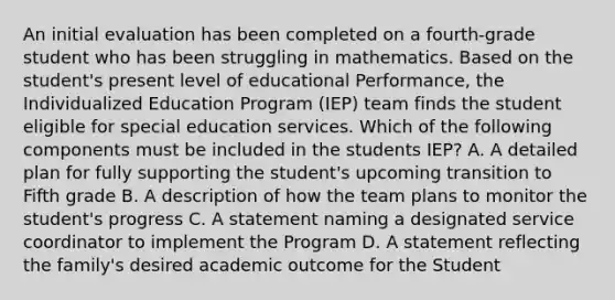 An initial evaluation has been completed on a fourth-grade student who has been struggling in mathematics. Based on the student's present level of educational Performance, the Individualized Education Program (IEP) team finds the student eligible for special education services. Which of the following components must be included in the students IEP? A. A detailed plan for fully supporting the student's upcoming transition to Fifth grade B. A description of how the team plans to monitor the student's progress C. A statement naming a designated service coordinator to implement the Program D. A statement reflecting the family's desired academic outcome for the Student