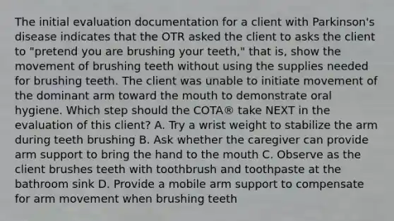 The initial evaluation documentation for a client with Parkinson's disease indicates that the OTR asked the client to asks the client to "pretend you are brushing your teeth," that is, show the movement of brushing teeth without using the supplies needed for brushing teeth. The client was unable to initiate movement of the dominant arm toward the mouth to demonstrate oral hygiene. Which step should the COTA® take NEXT in the evaluation of this client? A. Try a wrist weight to stabilize the arm during teeth brushing B. Ask whether the caregiver can provide arm support to bring the hand to the mouth C. Observe as the client brushes teeth with toothbrush and toothpaste at the bathroom sink D. Provide a mobile arm support to compensate for arm movement when brushing teeth