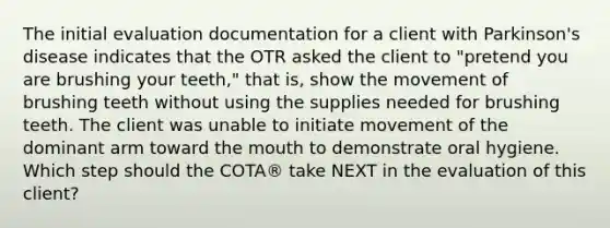 The initial evaluation documentation for a client with Parkinson's disease indicates that the OTR asked the client to "pretend you are brushing your teeth," that is, show the movement of brushing teeth without using the supplies needed for brushing teeth. The client was unable to initiate movement of the dominant arm toward the mouth to demonstrate oral hygiene. Which step should the COTA® take NEXT in the evaluation of this client?