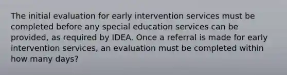 The initial evaluation for early intervention services must be completed before any special education services can be provided, as required by IDEA. Once a referral is made for early intervention services, an evaluation must be completed within how many days?