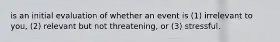 is an initial evaluation of whether an event is (1) irrelevant to you, (2) relevant but not threatening, or (3) stressful.