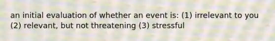 an initial evaluation of whether an event is: (1) irrelevant to you (2) relevant, but not threatening (3) stressful