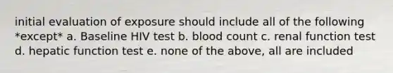 initial evaluation of exposure should include all of the following *except* a. Baseline HIV test b. blood count c. renal function test d. hepatic function test e. none of the above, all are included