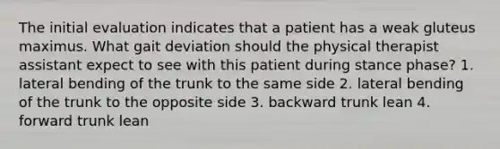 The initial evaluation indicates that a patient has a weak gluteus maximus. What gait deviation should the physical therapist assistant expect to see with this patient during stance phase? 1. lateral bending of the trunk to the same side 2. lateral bending of the trunk to the opposite side 3. backward trunk lean 4. forward trunk lean