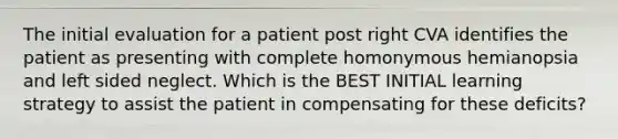 The initial evaluation for a patient post right CVA identifies the patient as presenting with complete homonymous hemianopsia and left sided neglect. Which is the BEST INITIAL learning strategy to assist the patient in compensating for these deficits?