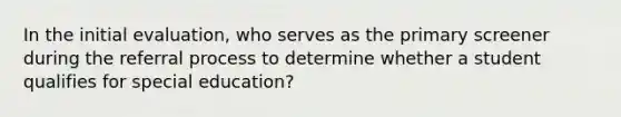 In the initial evaluation, who serves as the primary screener during the referral process to determine whether a student qualifies for special education?