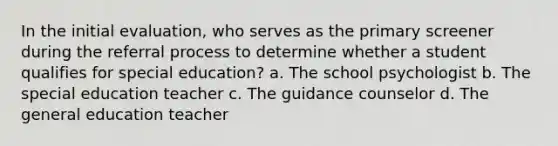 In the initial evaluation, who serves as the primary screener during the referral process to determine whether a student qualifies for special education? a. The school psychologist b. The special education teacher c. The guidance counselor d. The general education teacher