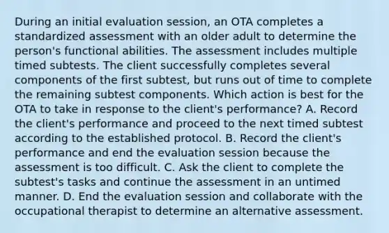 During an initial evaluation session, an OTA completes a standardized assessment with an older adult to determine the person's functional abilities. The assessment includes multiple timed subtests. The client successfully completes several components of the first subtest, but runs out of time to complete the remaining subtest components. Which action is best for the OTA to take in response to the client's performance? A. Record the client's performance and proceed to the next timed subtest according to the established protocol. B. Record the client's performance and end the evaluation session because the assessment is too difficult. C. Ask the client to complete the subtest's tasks and continue the assessment in an untimed manner. D. End the evaluation session and collaborate with the occupational therapist to determine an alternative assessment.