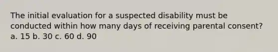The initial evaluation for a suspected disability must be conducted within how many days of receiving parental consent? a. 15 b. 30 c. 60 d. 90