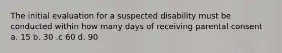 The initial evaluation for a suspected disability must be conducted within how many days of receiving parental consent a. 15 b. 30 .c 60 d. 90