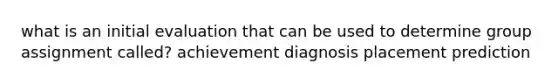 what is an initial evaluation that can be used to determine group assignment called? achievement diagnosis placement prediction