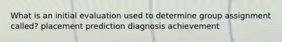 What is an initial evaluation used to determine group assignment called? placement prediction diagnosis achievement