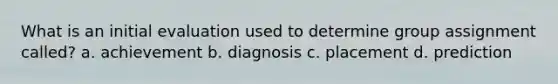 What is an initial evaluation used to determine group assignment called? a. achievement b. diagnosis c. placement d. prediction