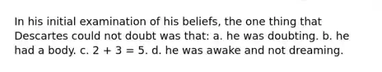 In his initial examination of his beliefs, the one thing that Descartes could not doubt was that: a. he was doubting. b. he had a body. c. 2 + 3 = 5. d. he was awake and not dreaming.