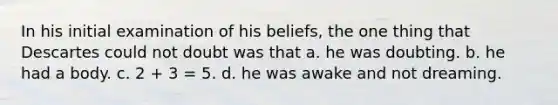 In his initial examination of his beliefs, the one thing that Descartes could not doubt was that a. he was doubting. b. he had a body. c. 2 + 3 = 5. d. he was awake and not dreaming.