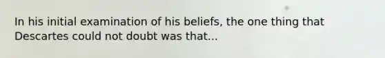 In his initial examination of his beliefs, the one thing that Descartes could not doubt was that...