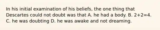 In his initial examination of his beliefs, the one thing that Descartes could not doubt was that A. he had a body. B. 2+2=4. C. he was doubting D. he was awake and not dreaming.