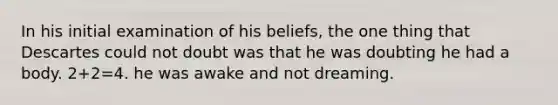 In his initial examination of his beliefs, the one thing that Descartes could not doubt was that he was doubting he had a body. 2+2=4. he was awake and not dreaming.