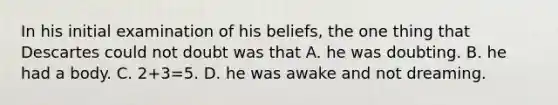 In his initial examination of his beliefs, the one thing that Descartes could not doubt was that A. he was doubting. B. he had a body. C. 2+3=5. D. he was awake and not dreaming.