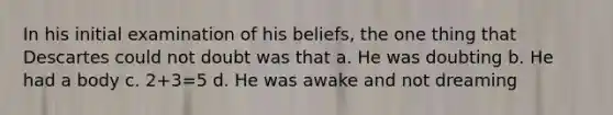 In his initial examination of his beliefs, the one thing that Descartes could not doubt was that a. He was doubting b. He had a body c. 2+3=5 d. He was awake and not dreaming