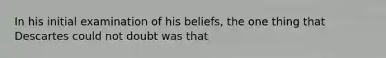 In his initial examination of his beliefs, the one thing that Descartes could not doubt was that