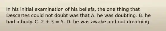 In his initial examination of his beliefs, the one thing that Descartes could not doubt was that A. he was doubting. B. he had a body. C. 2 + 3 = 5. D. he was awake and not dreaming.