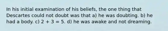 In his initial examination of his beliefs, the one thing that Descartes could not doubt was that a) he was doubting. b) he had a body. c) 2 + 3 = 5. d) he was awake and not dreaming.