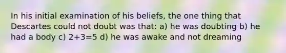 In his initial examination of his beliefs, the one thing that Descartes could not doubt was that: a) he was doubting b) he had a body c) 2+3=5 d) he was awake and not dreaming