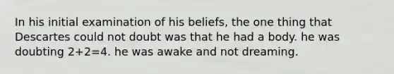 In his initial examination of his beliefs, the one thing that Descartes could not doubt was that he had a body. he was doubting 2+2=4. he was awake and not dreaming.