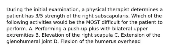 During the initial examination, a physical therapist determines a patient has 3/5 strength of the right subscapularis. Which of the following activities would be the MOST difficult for the patient to perform. A. Performing a push-up plus with bilateral upper extremities B. Elevation of the right scapula C. Extension of the glenohumeral joint D. Flexion of the humerus overhead