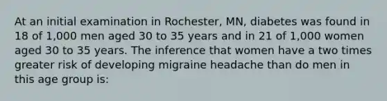 At an initial examination in Rochester, MN, diabetes was found in 18 of 1,000 men aged 30 to 35 years and in 21 of 1,000 women aged 30 to 35 years. The inference that women have a two times greater risk of developing migraine headache than do men in this age group is: