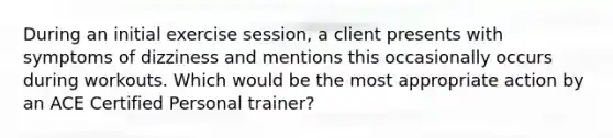 During an initial exercise session, a client presents with symptoms of dizziness and mentions this occasionally occurs during workouts. Which would be the most appropriate action by an ACE Certified Personal trainer?