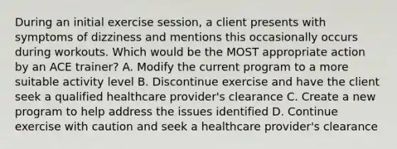 During an initial exercise session, a client presents with symptoms of dizziness and mentions this occasionally occurs during workouts. Which would be the MOST appropriate action by an ACE trainer? A. Modify the current program to a more suitable activity level B. Discontinue exercise and have the client seek a qualified healthcare provider's clearance C. Create a new program to help address the issues identified D. Continue exercise with caution and seek a healthcare provider's clearance