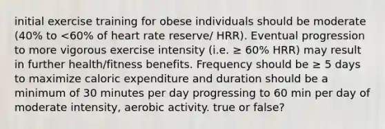 initial exercise training for obese individuals should be moderate (40% to <60% of heart rate reserve/ HRR). Eventual progression to more vigorous exercise intensity (i.e. ≥ 60% HRR) may result in further health/fitness benefits. Frequency should be ≥ 5 days to maximize caloric expenditure and duration should be a minimum of 30 minutes per day progressing to 60 min per day of moderate intensity, aerobic activity. true or false?