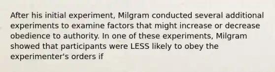 After his initial experiment, Milgram conducted several additional experiments to examine factors that might increase or decrease obedience to authority. In one of these experiments, Milgram showed that participants were LESS likely to obey the experimenter's orders if