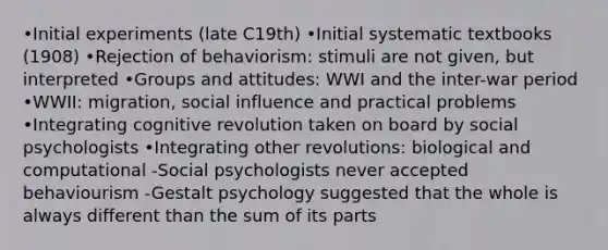 •Initial experiments (late C19th) •Initial systematic textbooks (1908) •Rejection of behaviorism: stimuli are not given, but interpreted •Groups and attitudes: WWI and the inter-war period •WWII: migration, social influence and practical problems •Integrating cognitive revolution taken on board by social psychologists •Integrating other revolutions: biological and computational -Social psychologists never accepted behaviourism -Gestalt psychology suggested that the whole is always different than the sum of its parts