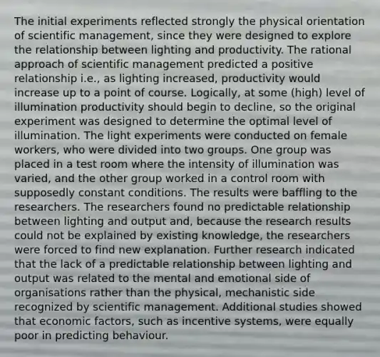 The initial experiments reflected strongly the physical orientation of scientific management, since they were designed to explore the relationship between lighting and productivity. The rational approach of scientific management predicted a positive relationship i.e., as lighting increased, productivity would increase up to a point of course. Logically, at some (high) level of illumination productivity should begin to decline, so the original experiment was designed to determine the optimal level of illumination. The light experiments were conducted on female workers, who were divided into two groups. One group was placed in a test room where the intensity of illumination was varied, and the other group worked in a control room with supposedly constant conditions. The results were baffling to the researchers. The researchers found no predictable relationship between lighting and output and, because the research results could not be explained by existing knowledge, the researchers were forced to find new explanation. Further research indicated that the lack of a predictable relationship between lighting and output was related to the mental and emotional side of organisations rather than the physical, mechanistic side recognized by scientific management. Additional studies showed that economic factors, such as incentive systems, were equally poor in predicting behaviour.