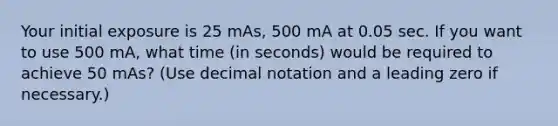 Your initial exposure is 25 mAs, 500 mA at 0.05 sec. If you want to use 500 mA, what time (in seconds) would be required to achieve 50 mAs? (Use decimal notation and a leading zero if necessary.)